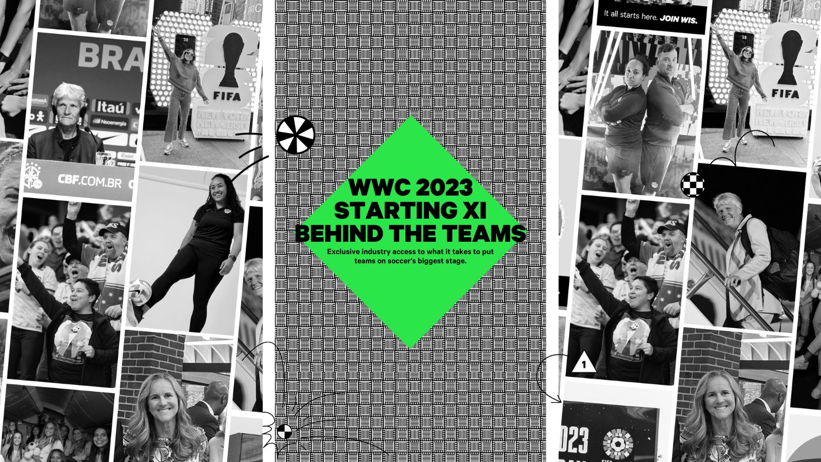 Black and White Graphic with images of the starting XI lineup Women in Soccer is profiling in their World Cup campaign. Including graphics of soccer balls and a green square in the center that reads “WWC 2023 Starting XI Behind the Teams: Exclusive industry access to what it takes to put teams on soccer's biggest stage.